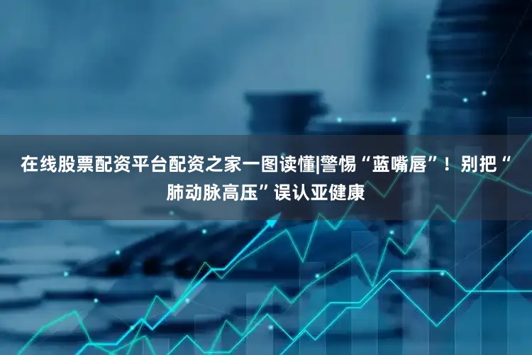 在线股票配资平台配资之家一图读懂|警惕“蓝嘴唇”！别把“肺动脉高压”误认亚健康