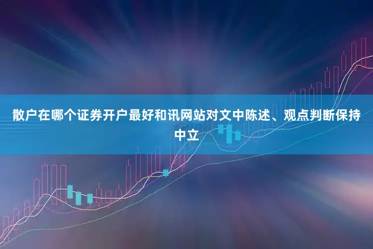 散户在哪个证券开户最好和讯网站对文中陈述、观点判断保持中立