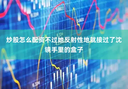炒股怎么配资不过她反射性地就接过了沈镜手里的盒子