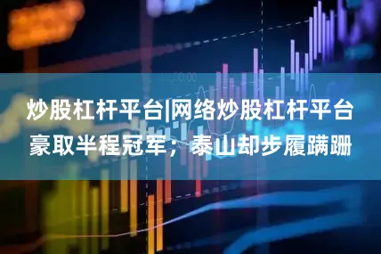 炒股杠杆平台|网络炒股杠杆平台豪取半程冠军；泰山却步履蹒跚