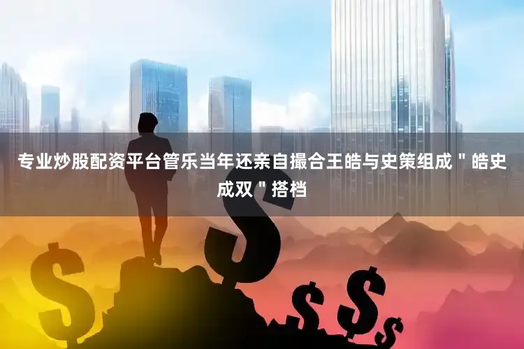 专业炒股配资平台管乐当年还亲自撮合王皓与史策组成＂皓史成双＂搭档