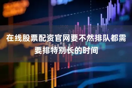 在线股票配资官网要不然排队都需要排特别长的时间