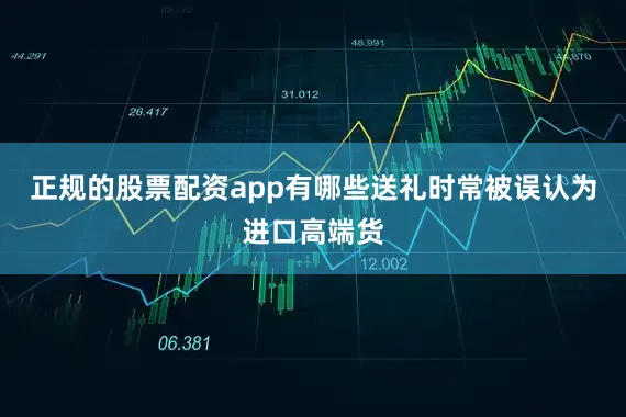 正规的股票配资app有哪些送礼时常被误认为进口高端货