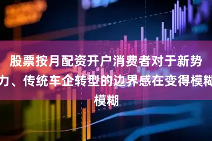 股票按月配资开户消费者对于新势力、传统车企转型的边界感在变得模糊