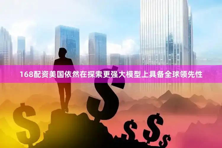 168配资美国依然在探索更强大模型上具备全球领先性