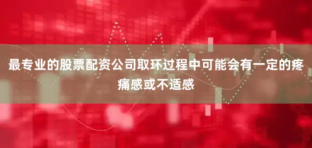 最专业的股票配资公司取环过程中可能会有一定的疼痛感或不适感