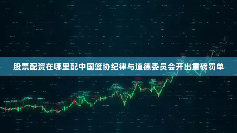 股票配资在哪里配中国篮协纪律与道德委员会开出重磅罚单