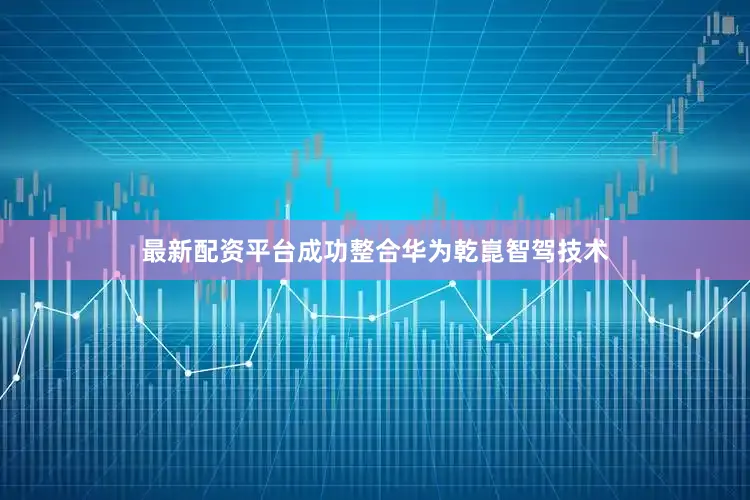 最新配资平台成功整合华为乾崑智驾技术