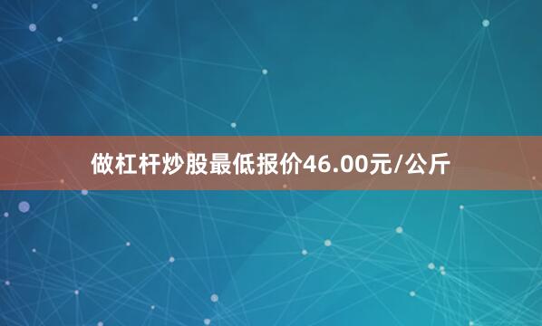 做杠杆炒股最低报价46.00元/公斤