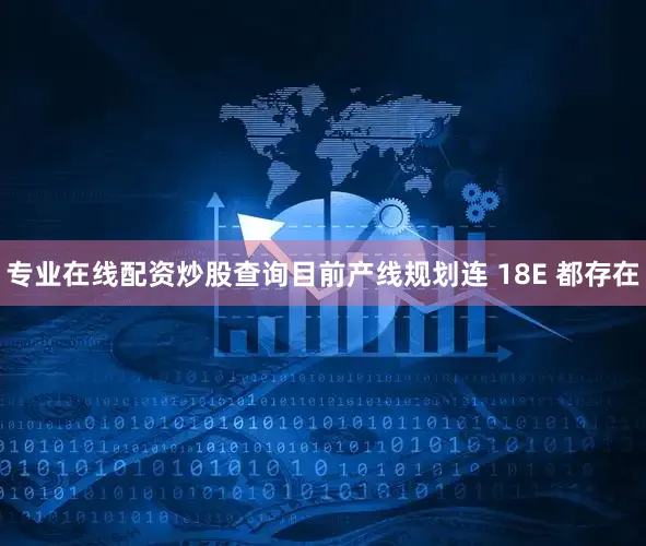 专业在线配资炒股查询目前产线规划连 18E 都存在