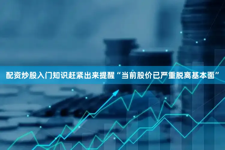 配资炒股入门知识赶紧出来提醒“当前股价已严重脱离基本面”